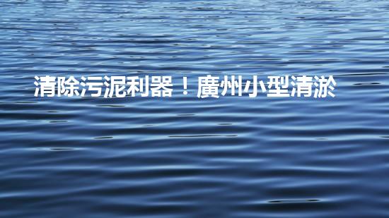 清除污泥利器！廣州小型清淤設(shè)備供應(yīng)商帶你探索高效解決方案？